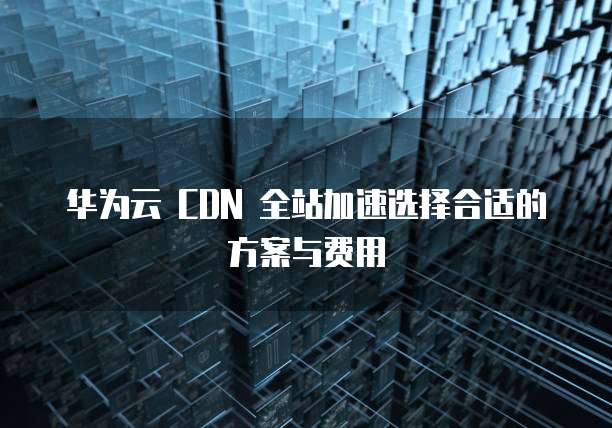 华为云 CDN 全站加速选择合适的方案与费用