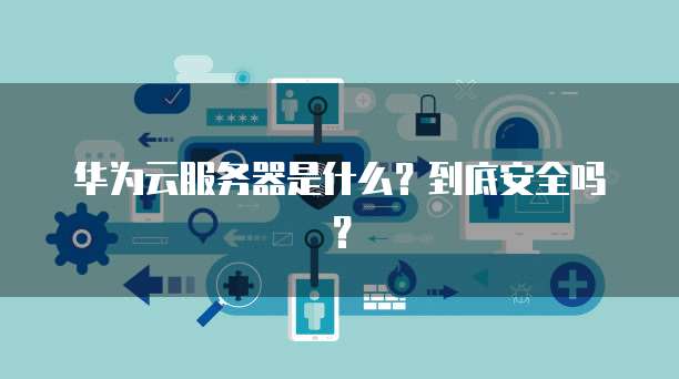 华为云服务器是什么？到底安全吗？
