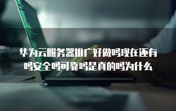 华为云服务器推广好做吗现在还有吗安全吗可靠吗是真的吗为什么