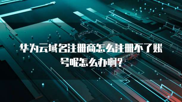 华为云域名注册商怎么注册不了账号呢怎么办啊?
