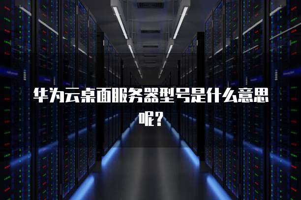 华为云桌面服务器型号是什么意思呢?