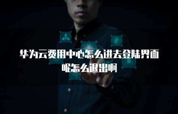 华为云费用中心怎么进去登陆界面呢怎么退出啊