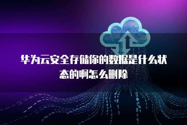 华为云安全存储你的数据是什么状态的啊怎么删除
