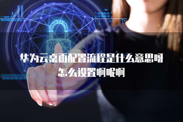 华为云桌面配置流程是什么意思呀怎么设置啊呢啊