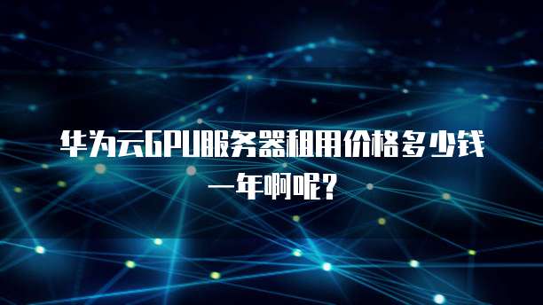 华为云GPU服务器租用价格多少钱一年啊呢?