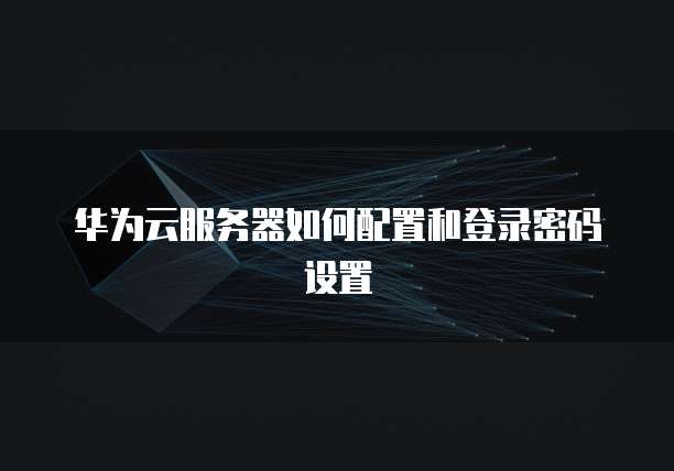 华为云服务器如何配置和登录密码设置