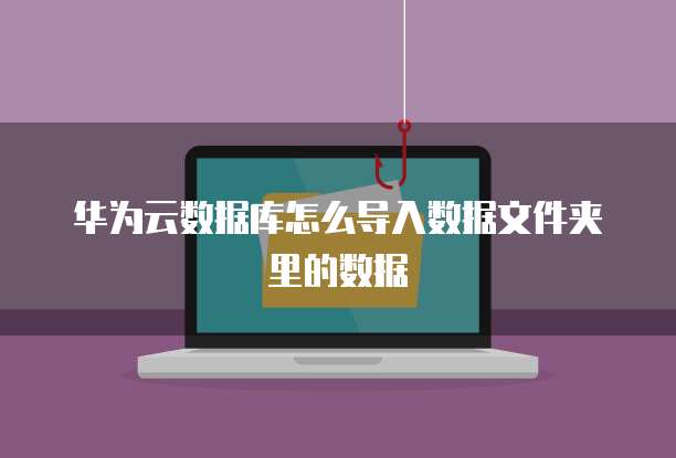 华为云数据库怎么导入数据文件夹里的数据