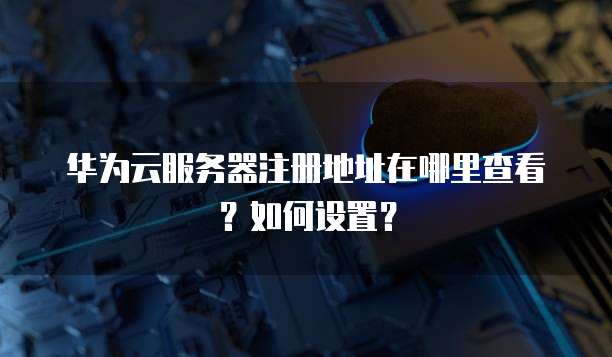 华为云服务器注册地址在哪里查看?如何设置?
