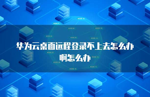华为云桌面远程登录不上去怎么办啊怎么办