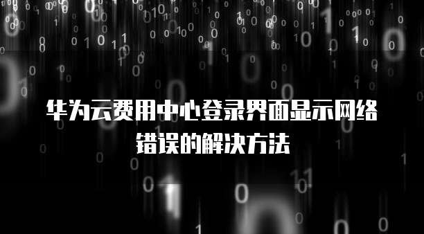 华为云费用中心登录界面显示网络错误的解决方法