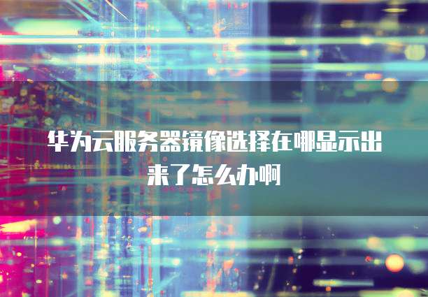 华为云服务器镜像选择在哪显示出来了怎么办啊