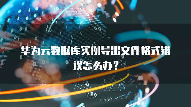 华为云数据库实例导出文件格式错误怎么办?