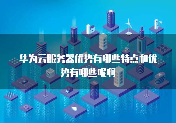 华为云服务器优势有哪些特点和优势有哪些呢啊
