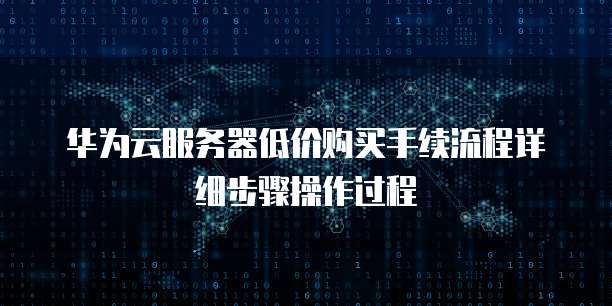 华为云服务器低价购买手续流程详细步骤操作过程