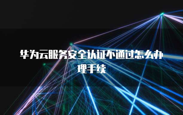 华为云服务安全认证不通过怎么办理手续