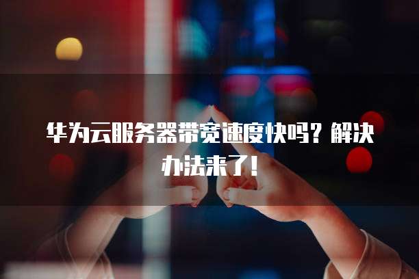 华为云服务器带宽速度快吗？解决办法来了！
