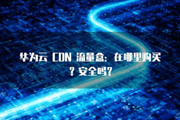 华为云 CDN 流量盒:在哪里购买?安全吗?