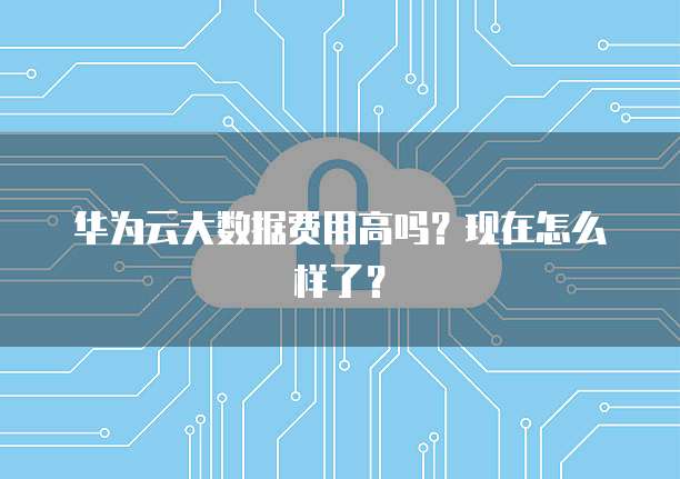 华为云大数据费用高吗?现在怎么样了?