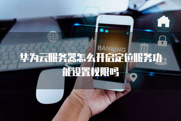 华为云服务器怎么开启定位服务功能设置权限吗