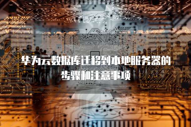 华为云数据库迁移到本地服务器的步骤和注意事项