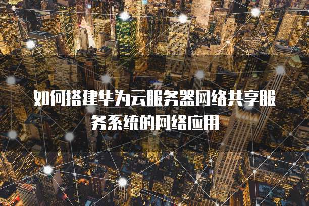 如何搭建华为云服务器网络共享服务系统的网络应用