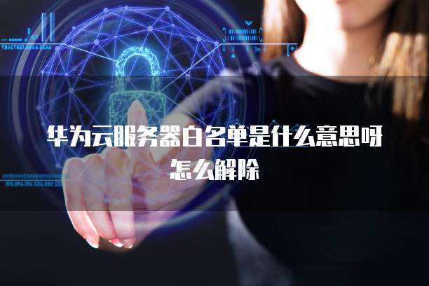 华为云服务器白名单是什么意思呀怎么解除