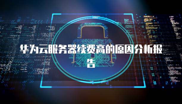 华为云服务器续费高的原因分析报告