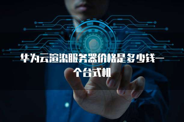 华为云渲染服务器价格是多少钱一个台式机
