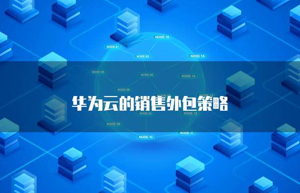 华为云的销售外包策略