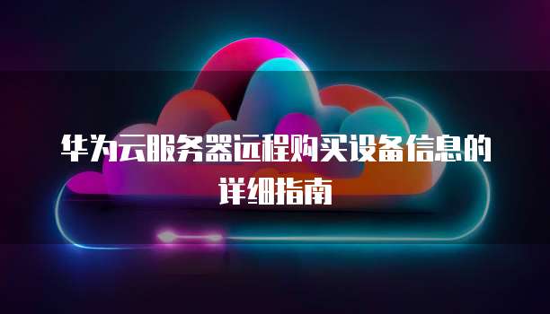 华为云服务器远程购买设备信息的详细指南