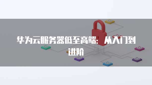 华为云服务器低至高端：从入门到进阶