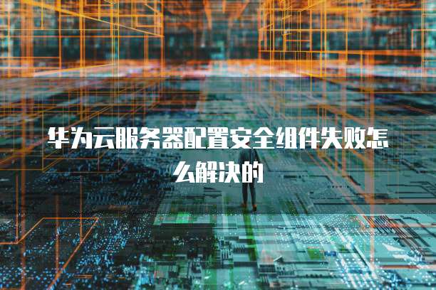 华为云服务器配置安全组件失败怎么解决的