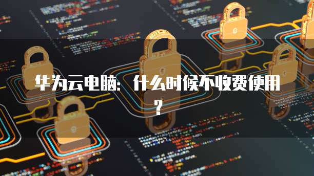 华为云电脑：什么时候不收费使用？