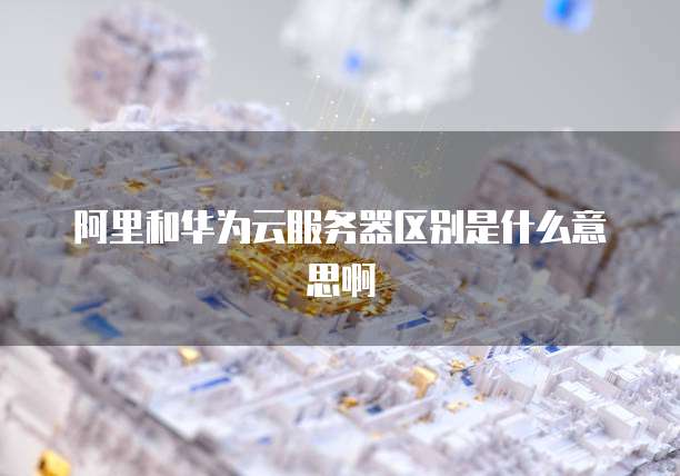 阿里和华为云服务器区别是什么意思啊