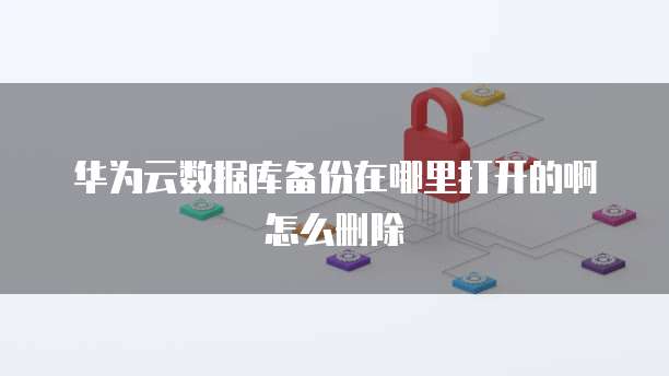 华为云数据库备份在哪里打开的啊怎么删除
