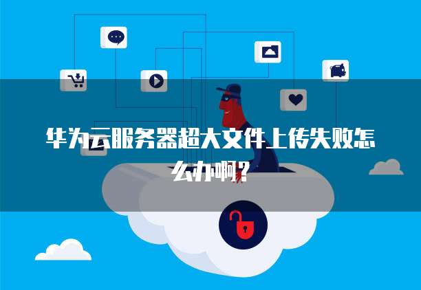 华为云服务器超大文件上传失败怎么办啊？
