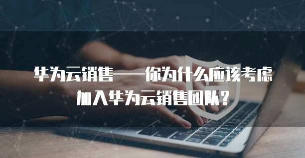 华为云销售&mdash;&mdash;你为什么应该考虑加入华为云销售团队？