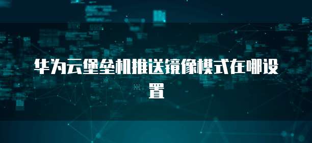 华为云堡垒机推送镜像模式在哪设置