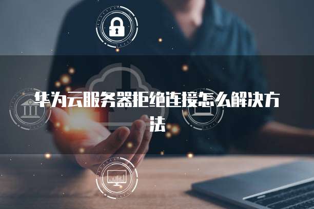 华为云服务器拒绝连接怎么解决方法