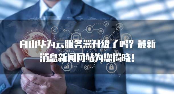白山华为云服务器升级了吗？最新消息新闻网站为您揭晓！