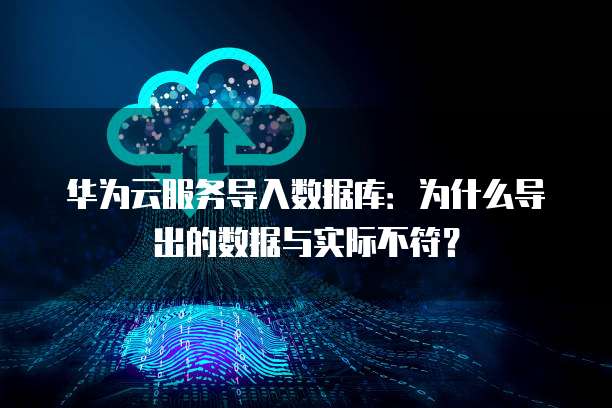 华为云服务导入数据库：为什么导出的数据与实际不符？