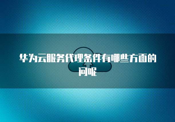 华为云服务代理条件有哪些方面的问呢