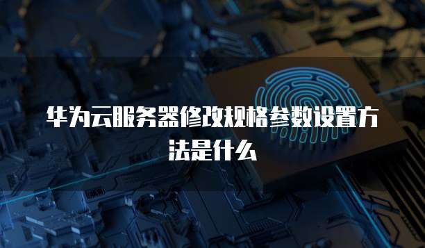 华为云服务器修改规格参数设置方法是什么