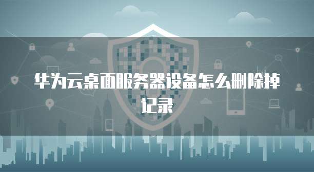 华为云桌面服务器设备怎么删除掉记录