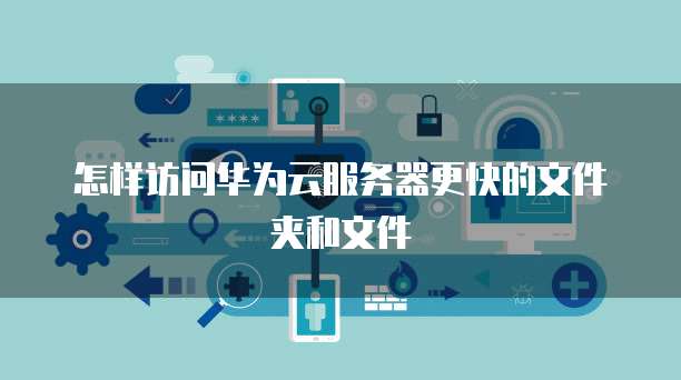 怎样访问华为云服务器更快的文件夹和文件