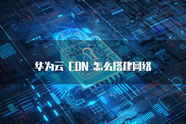 华为云 CDN 怎么搭建网络
