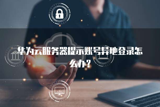 华为云服务器提示账号异地登录怎么办？