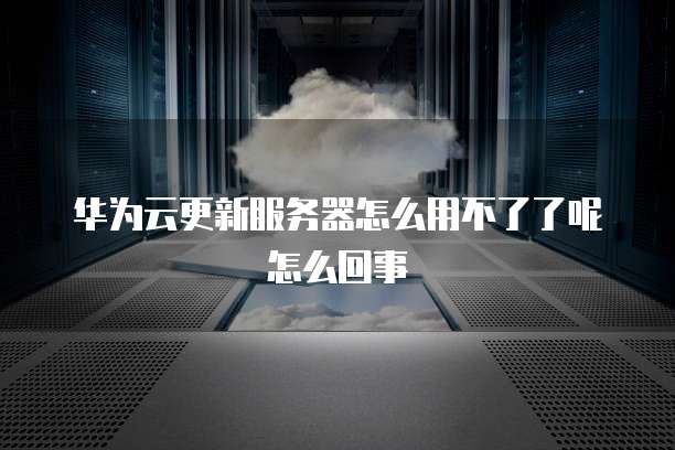 华为云更新服务器怎么用不了了呢怎么回事