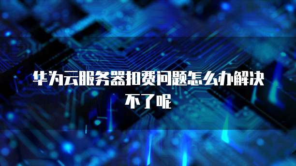 华为云服务器扣费问题怎么办解决不了呢