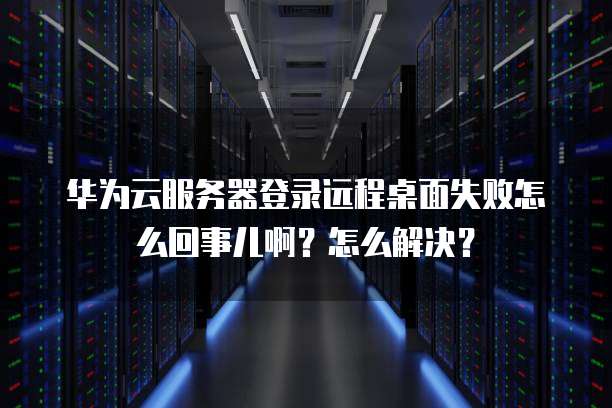 华为云服务器登录远程桌面失败怎么回事儿啊？怎么解决？